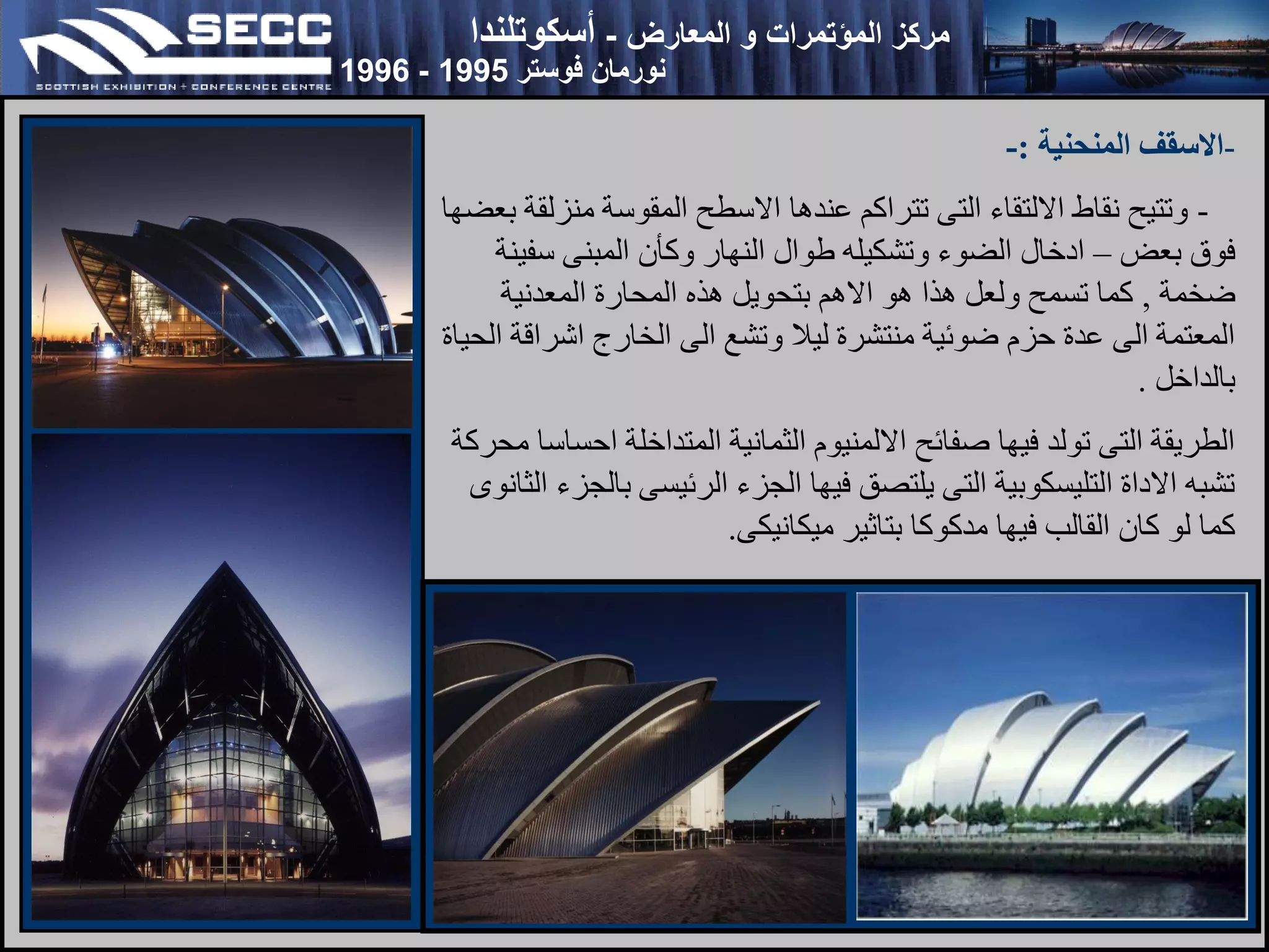 ‫المعارض‬ ‫و‬ ‫المؤتمرات‬ ‫مركز‬
-
‫أسكوتلندا‬
‫فوستر‬ ‫نورمان‬
1995
-
1996
-
‫المنحنية‬ ‫االسقف‬
:
-
-
‫بعضها‬ ‫منزلقة‬ ‫المقوسة‬ ‫االسطح‬ ‫عندها‬ ‫تتراكم‬ ‫التى‬ ‫االلتقاء‬ ‫نقاط‬ ‫وتتيح‬
‫بعض‬ ‫فوق‬
–
‫سفينة‬ ‫المبنى‬ ‫وكأن‬ ‫النهار‬ ‫طوال‬ ‫وتشكيله‬ ‫الضوء‬ ‫ادخال‬
‫ضخمة‬
,
‫المعدنية‬ ‫المحارة‬ ‫هذه‬ ‫بتحويل‬ ‫االهم‬ ‫هو‬ ‫هذا‬ ‫ولعل‬ ‫تسمح‬ ‫كما‬
‫الحياة‬ ‫اشراقة‬ ‫الخارج‬ ‫الى‬ ‫وتشع‬ ‫ليال‬ ‫منتشرة‬ ‫ضوئية‬ ‫حزم‬ ‫عدة‬ ‫الى‬ ‫المعتمة‬
‫بالداخل‬
.
‫محركة‬ ‫احساسا‬ ‫المتداخلة‬ ‫الثمانية‬ ‫االلمنيوم‬ ‫صفائح‬ ‫فيها‬ ‫تولد‬ ‫التى‬ ‫الطريقة‬
‫الثانوى‬ ‫بالجزء‬ ‫الرئيسى‬ ‫الجزء‬ ‫فيها‬ ‫يلتصق‬ ‫التى‬ ‫التليسكوبية‬ ‫االداة‬ ‫تشبه‬
‫ميكانيكى‬ ‫بتاثير‬ ‫مدكوكا‬ ‫فيها‬ ‫القالب‬ ‫كان‬ ‫لو‬ ‫كما‬
.
 