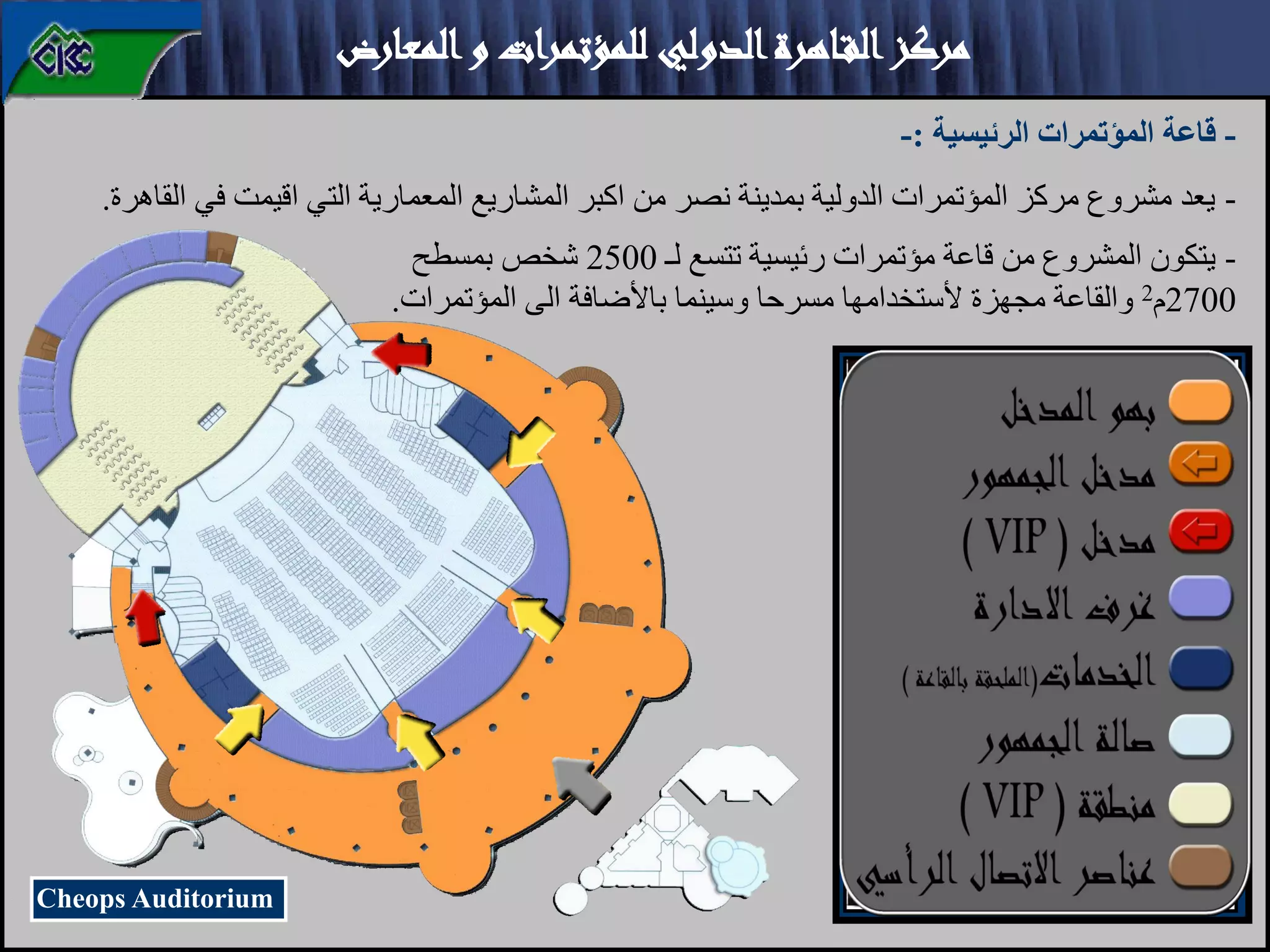 ‫المعارض‬‫و‬ ‫للمؤتمرات‬ ‫الدولي‬‫ـاهرة‬‫ق‬‫ال‬‫مركز‬
-
‫الرئيسية‬ ‫المؤتمرات‬ ‫قاعة‬
:
-
-
‫القاهرة‬ ‫في‬ ‫اقيمت‬ ‫التي‬ ‫المعمارية‬ ‫المشاريع‬ ‫اكبر‬ ‫من‬ ‫نصر‬ ‫بمدينة‬ ‫الدولية‬ ‫المؤتمرات‬ ‫مركز‬ ‫مشروع‬ ‫يعد‬
.
Cheops Auditorium
-
‫لـ‬ ‫تتسع‬ ‫رئيسية‬ ‫مؤتمرات‬ ‫قاعة‬ ‫من‬ ‫المشروع‬ ‫يتكون‬
2500
‫بمسطح‬ ‫شخص‬
2700
‫م‬
2
‫ب‬ ‫وسينما‬ ‫مسرحا‬ ‫ألستخدامها‬ ‫مجهزة‬ ‫والقاعة‬
‫ا‬
‫المؤتمرات‬ ‫الى‬ ‫ألضافة‬
.
 