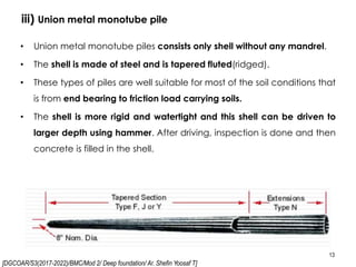 [DGCOAR/S3(2017-2022)/BMC/Mod 2/ Deep foundation/ Ar. Shefin Yoosaf T]
iii) Union metal monotube pile
13
• Union metal monotube piles consists only shell without any mandrel.
• The shell is made of steel and is tapered fluted(ridged).
• These types of piles are well suitable for most of the soil conditions that
is from end bearing to friction load carrying soils.
• The shell is more rigid and watertight and this shell can be driven to
larger depth using hammer. After driving, inspection is done and then
concrete is filled in the shell.
 