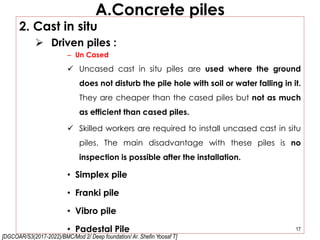 [DGCOAR/S3(2017-2022)/BMC/Mod 2/ Deep foundation/ Ar. Shefin Yoosaf T]
A.Concrete piles
2. Cast in situ
 Driven piles :
– Un Cased
 Uncased cast in situ piles are used where the ground
does not disturb the pile hole with soil or water falling in it.
They are cheaper than the cased piles but not as much
as efficient than cased piles.
 Skilled workers are required to install uncased cast in situ
piles. The main disadvantage with these piles is no
inspection is possible after the installation.
• Simplex pile
• Franki pile
• Vibro pile
• Padestal Pile 17
 