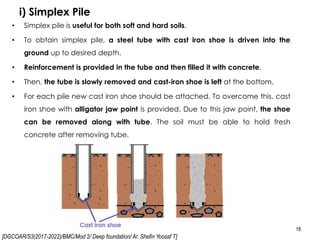 [DGCOAR/S3(2017-2022)/BMC/Mod 2/ Deep foundation/ Ar. Shefin Yoosaf T]
i) Simplex Pile
18
• Simplex pile is useful for both soft and hard soils.
• To obtain simplex pile, a steel tube with cast iron shoe is driven into the
ground up to desired depth.
• Reinforcement is provided in the tube and then filled it with concrete.
• Then, the tube is slowly removed and cast-iron shoe is left at the bottom.
• For each pile new cast iron shoe should be attached. To overcome this, cast
iron shoe with alligator jaw point is provided. Due to this jaw point, the shoe
can be removed along with tube. The soil must be able to hold fresh
concrete after removing tube.
 