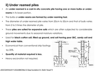 [DGCOAR/S3(2017-2022)/BMC/Mod 2/ Deep foundation/ Ar. Shefin Yoosaf T]
ii) Under reamed piles
27
• An under reamed is a cast-in-situ concrete pile having one or more bulbs or under-
reams in its lower portion.
• The bulbs or under-reams are formed by under reaming tool.
• The diameter of under reamed pile varies from 20cm to 50cm and that of bulb varies
from 2 to 3 times the diameter of pile.
• These piles are suited for expansive soils which are often subjected to considerable
ground movements due to seasonal moisture variations.
• Used for black cotton soil, filled up ground, and soil having poor SBC, sandy soil and
high water table.
• Economical than conventional strip footings
by 20%.
• Quantity of material required is less.
• Heavy excavation not required.
 