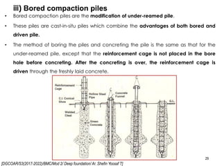 [DGCOAR/S3(2017-2022)/BMC/Mod 2/ Deep foundation/ Ar. Shefin Yoosaf T]
iii) Bored compaction piles
29
• Bored compaction piles are the modification of under-reamed pile.
• These piles are cast-in-situ piles which combine the advantages of both bored and
driven pile.
• The method of boring the piles and concreting the pile is the same as that for the
under-reamed pile, except that the reinforcement cage is not placed in the bore
hole before concreting. After the concreting is over, the reinforcement cage is
driven through the freshly laid concrete.
 