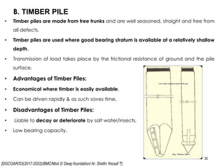 [DGCOAR/S3(2017-2022)/BMC/Mod 2/ Deep foundation/ Ar. Shefin Yoosaf T]
B. TIMBER PILE
30
• Timber piles are made from tree trunks and are well seasoned, straight and free from
all defects.
• Timber piles are used where good bearing stratum is available at a relatively shallow
depth.
• Transmission of load takes place by the frictional resistance of ground and the pile
surface.
• Advantages of Timber Piles:
• Economical where timber is easily available.
• Can be driven rapidly & as such saves time.
• Disadvantages of Timber Piles:
• Liable to decay or deteriorate by salt water/insects.
• Low bearing capacity.
 