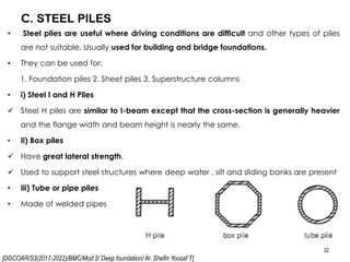 [DGCOAR/S3(2017-2022)/BMC/Mod 2/ Deep foundation/ Ar. Shefin Yoosaf T]
C. STEEL PILES
32
• Steel piles are useful where driving conditions are difficult and other types of piles
are not suitable. Usually used for building and bridge foundations.
• They can be used for:
1. Foundation piles 2. Sheet piles 3. Superstructure columns
• i) Steel I and H Piles
 Steel H piles are similar to I-beam except that the cross-section is generally heavier
and the flange width and beam height is nearly the same.
• Ii) Box piles
 Have great lateral strength.
 Used to support steel structures where deep water , silt and sliding banks are present
• Iii) Tube or pipe piles
• Made of welded pipes
 