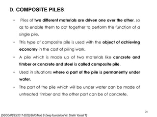 [DGCOAR/S3(2017-2022)/BMC/Mod 2/ Deep foundation/ Ar. Shefin Yoosaf T]
D. COMPOSITE PILES
34
• Piles of two different materials are driven one over the other, so
as to enable them to act together to perform the function of a
single pile.
• This type of composite pile is used with the object of achieving
economy in the cost of piling work.
• A pile which is made up of two materials like concrete and
timber or concrete and steel is called composite pile.
• Used in situations where a part of the pile is permanently under
water.
• The part of the pile which will be under water can be made of
untreated timber and the other part can be of concrete.
 