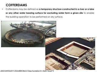 [DGCOAR/S3(2017-2022)/BMC/Mod 2/ Deep foundation/ Ar. Shefin Yoosaf T]
COFFERDAMS
36
• Cofferdams may be defined as a temporary structure constructed in a river or a lake
or any other water bearing surface for excluding water form a given site to enable
the building operation to be performed on dry surface.
 