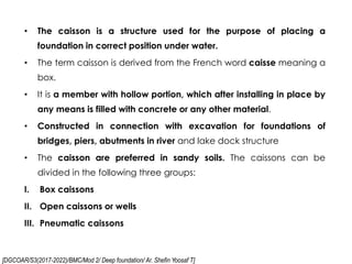 [DGCOAR/S3(2017-2022)/BMC/Mod 2/ Deep foundation/ Ar. Shefin Yoosaf T]
• The caisson is a structure used for the purpose of placing a
foundation in correct position under water.
• The term caisson is derived from the French word caisse meaning a
box.
• It is a member with hollow portion, which after installing in place by
any means is filled with concrete or any other material.
• Constructed in connection with excavation for foundations of
bridges, piers, abutments in river and lake dock structure
• The caisson are preferred in sandy soils. The caissons can be
divided in the following three groups:
I. Box caissons
II. Open caissons or wells
III. Pneumatic caissons
 