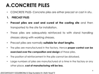 [DGCOAR/S3(2017-2022)/BMC/Mod 2/ Deep foundation/ Ar. Shefin Yoosaf T]
A.CONCRETE PILES
4
• CONCRETE PILES- Concrete piles are either precast or cast in situ.
1. PRECAST PILES
• Precast piles are cast and cured at the casting site and then
transported to the site for installation.
• These piles are adequately reinforced to with stand handling
stresses along with working stresses.
• Precast piles are normally suitable for short lengths.
• The piles are manufactured in the factory. Hence proper control can be
exercised over the composition and design of these piles.
• The position of reinforcement in the pile cannot be disturbed.
• Large numbers of piles are manufactured at a time in the factory or any
other place, cost of manufacturing will be less.
 