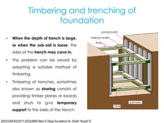 [DGCOAR/S3(2017-2022)/BMC/Mod 2/ Deep foundation/ Ar. Shefin Yoosaf T]
Timbering and trenching of
foundation
• When the depth of trench is large,
or when the sub-soil is loose, the
sides of the trench may cave in.
• The problem can be solved by
adopting a suitable method of
timbering.
• Timbering of trenches, sometimes
also known as shoring consists of
providing timber planks or boards
and struts to give temporary
support to the sides of the trench.
 