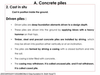[DGCOAR/S3(2017-2022)/BMC/Mod 2/ Deep foundation/ Ar. Shefin Yoosaf T]
A. Concrete piles
2. Cast in situ
Cast in position inside the ground.
Driven piles :
• Driven piles are deep foundation elements driven to a design depth.
• These piles are driven into the ground by applying blows with a heavy
hammer on their tops.
• Timber, steel and precast concrete piles are installed by driving, which
may be driven into position either vertically or at an inclination.
• The piles are formed by driving a casing with a closed bottom end into
the soil.
• The casing is later filled with concrete.
• The casing may withdrawn, it is called uncased pile, and if not withdrawn,
it is called cased pile.
 
