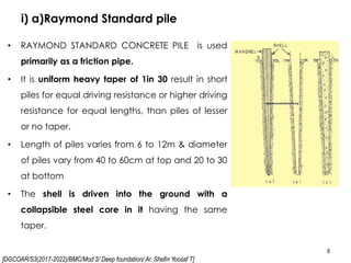[DGCOAR/S3(2017-2022)/BMC/Mod 2/ Deep foundation/ Ar. Shefin Yoosaf T]
i) a)Raymond Standard pile
8
• RAYMOND STANDARD CONCRETE PILE is used
primarily as a friction pipe.
• It is uniform heavy taper of 1in 30 result in short
piles for equal driving resistance or higher driving
resistance for equal lengths, than piles of lesser
or no taper.
• Length of piles varies from 6 to 12m & diameter
of piles vary from 40 to 60cm at top and 20 to 30
at bottom
• The shell is driven into the ground with a
collapsible steel core in it having the same
taper.
 