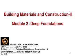 [DGCOAR/S3(2017-2022)/BMC/Mod 2/ Deep foundation/ Ar. Shefin Yoosaf T]
Module 2 :Deep Foundations
1
Building Materials and Construction-II
D.G COLLEGE OF ARCHITECTURE
Batch………………S3(2017-2022)
Subject…………….Building Materials and Construction - II
Staff in charge ……Ar. Shefin Yoosaf T, Ar. Pooja
Nov 2018
 
