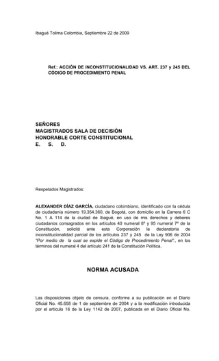 Ibagué Tolima Colombia, Septiembre 22 de 2009




      Ref.: ACCIÓN DE INCONSTITUCIONALIDAD VS. ART. 237 y 245 DEL
      CÓDIGO DE PROCEDIMIENTO PENAL




SEÑORES
MAGISTRADOS SALA DE DECISIÓN
HONORABLE CORTE CONSTITUCIONAL
E.  S.  D.




Respetados Magistrados:


ALEXANDER DÍAZ GARCÍA, ciudadano colombiano, identificado con la cédula
de ciudadanía número 19.354.360, de Bogotá, con domicilio en la Carrera 6 C
No. 1 A 114 de la ciudad de Ibagué, en uso de mis derechos y deberes
ciudadanos consagrados en los artículos 40 numeral 6º y 95 numeral 7º de la
Constitución,    solicitó  ante    esta     Corporación    la    declaratoria de
inconstitucionalidad parcial de los artículos 237 y 245 de la Ley 906 de 2004
“Por medio de la cual se expide el Código de Procedimiento Penal”., en los
términos del numeral 4 del artículo 241 de la Constitución Política.




                          NORMA ACUSADA



Las disposiciones objeto de censura, conforme a su publicación en el Diario
Oficial No. 45.658 de 1 de septiembre de 2004 y a la modificación introducida
por el artículo 16 de la Ley 1142 de 2007, publicada en el Diario Oficial No.
 