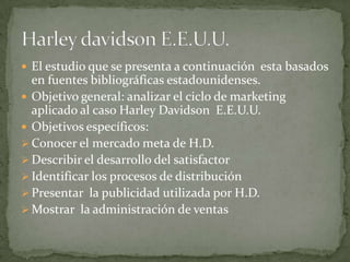 El estudio que se presenta a continuación  esta basados en fuentes bibliográficas estadounidenses.Objetivo general: analizar el ciclo de marketing aplicado al caso HarleyDavidson  E.E.U.U.Objetivos específicos:Conocer el mercado meta de H.D. 
