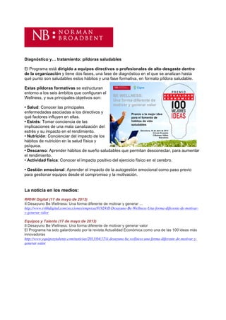 Diagnóstico y… tratamiento: píldoras saludables

El Programa está dirigido a equipos directivos o profesionales de alto desgaste dentro
de la organización y tiene dos fases, una fase de diagnóstico en el que se analizan hasta
qué punto son saludables estos hábitos y una fase formativa, en formato píldora saludable.

Estas píldoras formativas se estructuran
entorno a los seis ámbitos que configuran el
Wellness, y sus principales objetivos son:

• Salud: Conocer las principales
enfermedades asociadas a los directivos y
qué factores influyen en ellas.
• Estrés: Tomar conciencia de las
implicaciones de una mala canalización del
estrés y su impacto en el rendimiento.
• Nutrición: Concienciar del impacto de los
hábitos de nutrición en la salud física y
psíquica.
• Descanso: Aprender hábitos de sueño saludables que permitan desconectar, para aumentar
el rendimiento.
• Actividad física: Conocer el impacto positivo del ejercicio físico en el cerebro.

• Gestión emocional: Aprender el impacto de la autogestión emocional como paso previo
para gestionar equipos desde el compromiso y la motivación.	
  	
  
	
  
	
  
La noticia en los medios:
RRHH Digital (17 de mayo de 2013)
II Desayuno Be Wellness: Una forma diferente de motivar y generar ...
http://www.rrhhdigital.com/secciones/empresa/91924/II-Desayuno-Be-Wellness-Una-forma-diferente-de-motivar-
y-generar-valor

Equipos y Talento (17 de mayo de 2013)
II Desayuno Be Wellness: Una forma diferente de motivar y generar valor
El Programa ha sido galardonado por la revista Actualidad Económica como una de las 100 ideas más
innovadoras
http://www.equiposytalento.com/noticias/2013/04/17/ii-desayuno-be-wellness-una-forma-diferente-de-motivar-y-
generar-valor
 