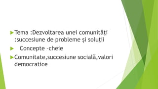 Tema :Dezvoltarea unei comunități
:succesiune de probleme și soluții
 Concepte –cheie
Comunitate,succesiune socială,valori
democratice
 