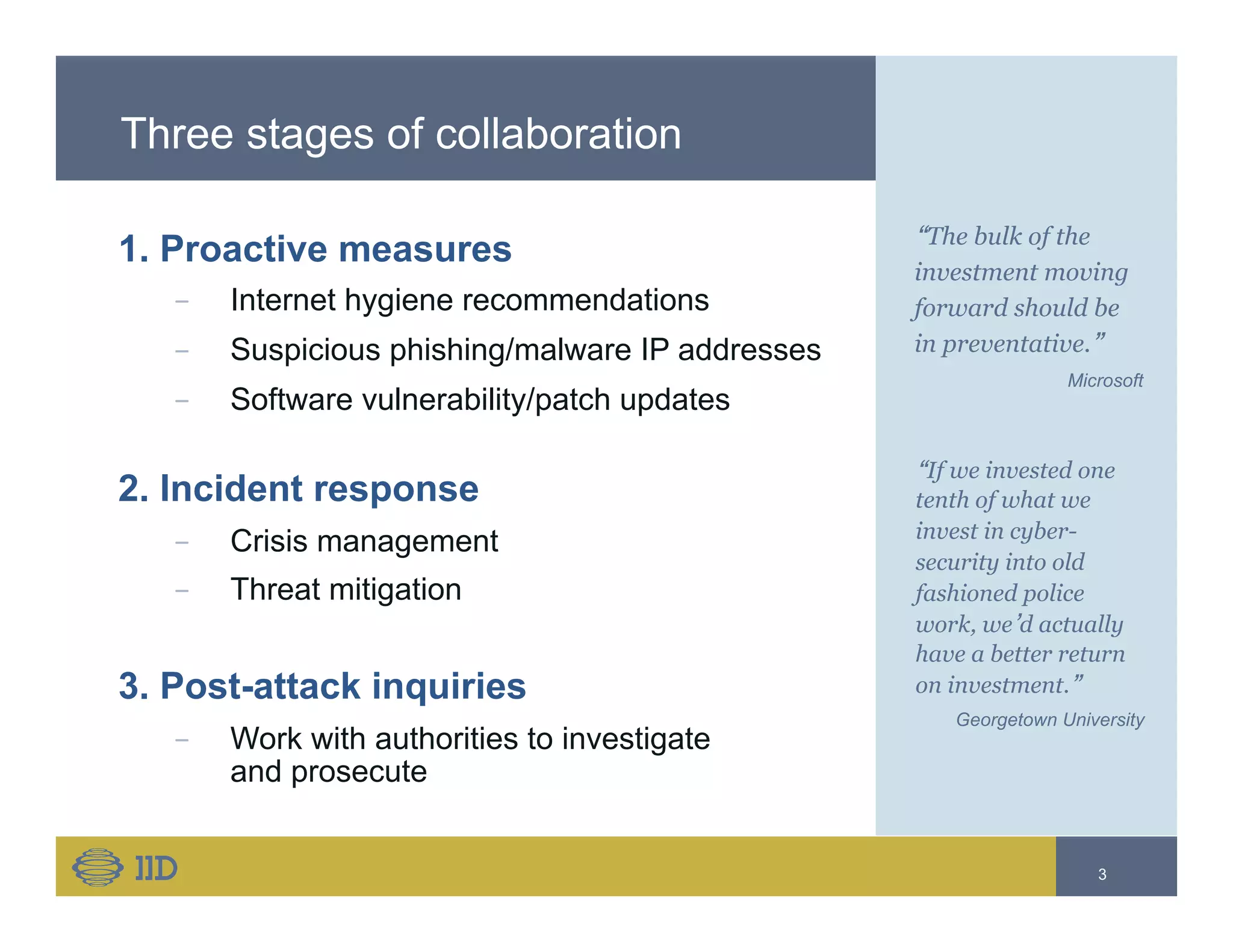 Three stages of collaboration
1. Proactive measures
−  Internet hygiene recommendations
−  Suspicious phishing/malware IP addresses
−  Software vulnerability/patch updates
2. Incident response
−  Crisis management
−  Threat mitigation
3. Post-attack inquiries
−  Work with authorities to investigate
and prosecute
“The bulk of the
investment moving
forward should be
in preventative.”
Microsoft
3
“If we invested one
tenth of what we
invest in cyber-
security into old
fashioned police
work, we’d actually
have a better return
on investment.”
Georgetown University
 