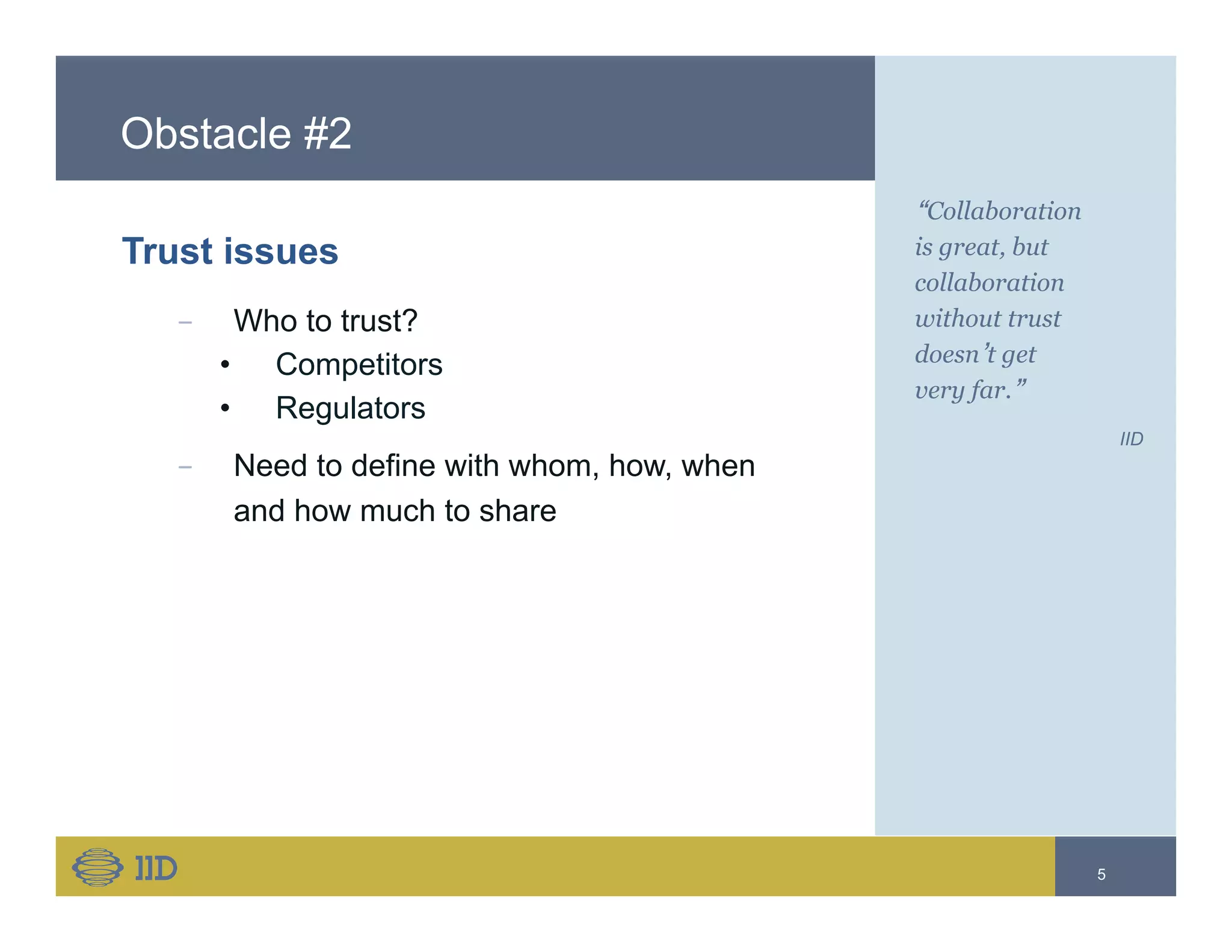 Obstacle #2
Trust issues
−  Who to trust?
•  Competitors
•  Regulators
−  Need to define with whom, how, when
and how much to share
“Collaboration
is great, but
collaboration
without trust
doesn’t get
very far.”
IID
5
 