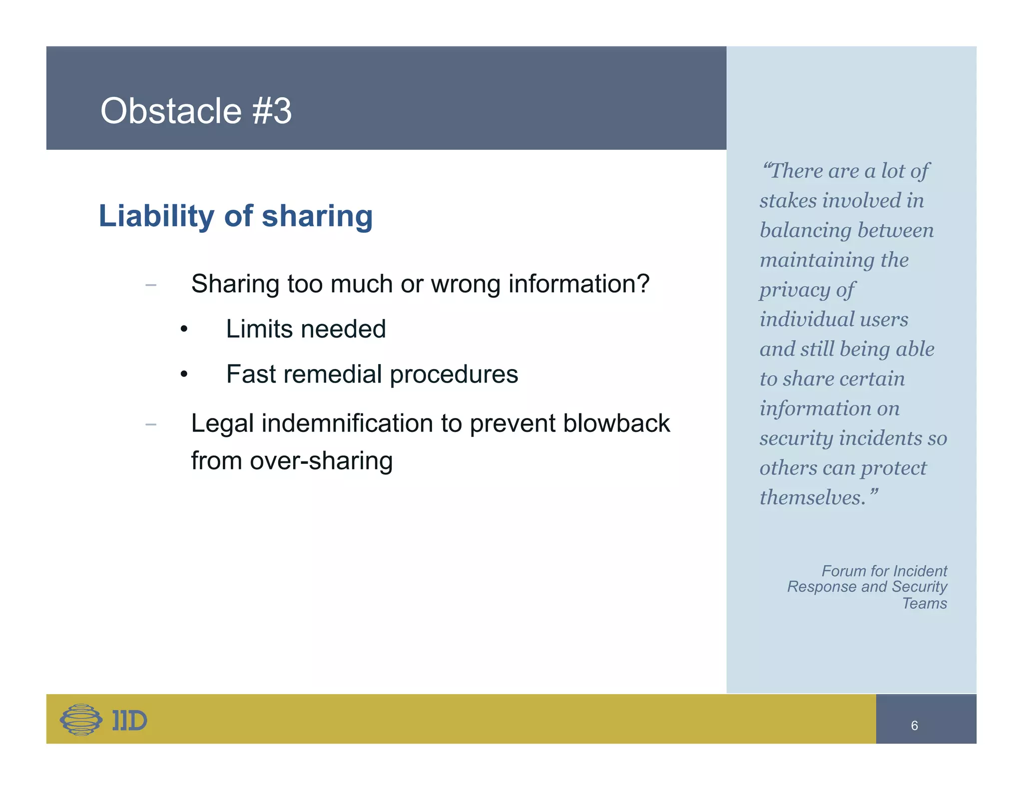 Obstacle #3
Liability of sharing
−  Sharing too much or wrong information?
•  Limits needed
•  Fast remedial procedures
−  Legal indemnification to prevent blowback
from over-sharing
“There are a lot of
stakes involved in
balancing between
maintaining the
privacy of
individual users
and still being able
to share certain
information on
security incidents so
others can protect
themselves.”
Forum for Incident
Response and Security
Teams
6
 