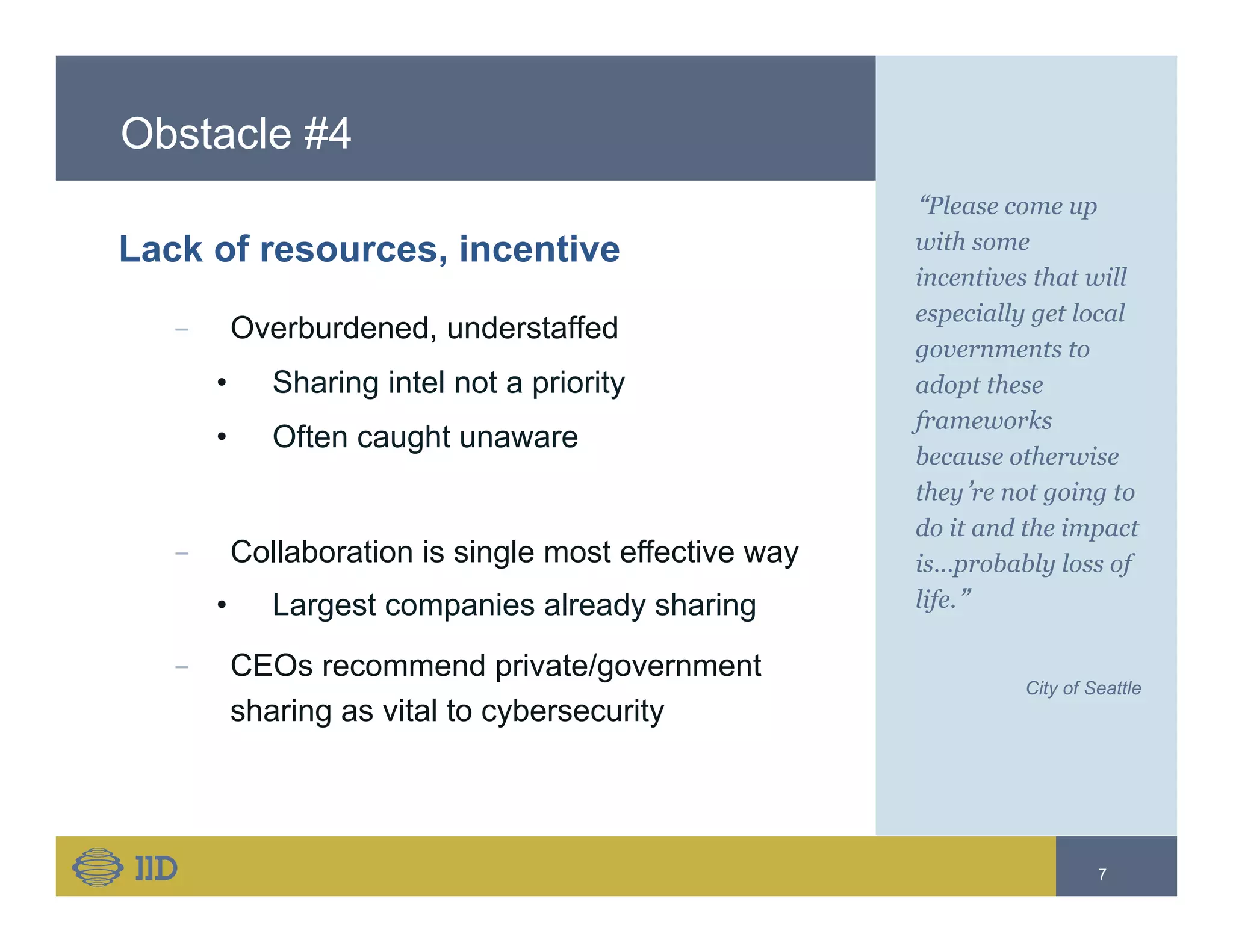 Obstacle #4
Lack of resources, incentive
−  Overburdened, understaffed
•  Sharing intel not a priority
•  Often caught unaware
−  Collaboration is single most effective way
•  Largest companies already sharing
−  CEOs recommend private/government
sharing as vital to cybersecurity
“Please come up
with some
incentives that will
especially get local
governments to
adopt these
frameworks
because otherwise
they’re not going to
do it and the impact
is…probably loss of
life.”
City of Seattle
7
 