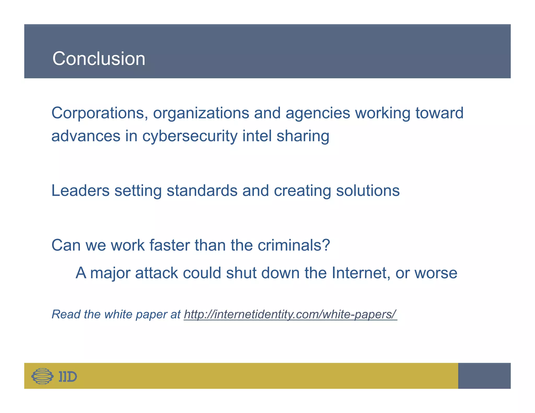 Conclusion
Corporations, organizations and agencies working toward
advances in cybersecurity intel sharing
Leaders setting standards and creating solutions
Can we work faster than the criminals?
A major attack could shut down the Internet, or worse
Read the white paper at http://internetidentity.com/white-papers/
 