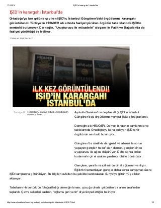 17 6 2014 IŞİD'in karargahı İstanbul'da
http://www.ulusalkanal.com.tr/gundem/isidin-karargahi-istanbulda-h30327.html 1/2
17 Haziran 2014 Salı 16:17
49 kişi bunu tavsiye ediyor. Arkadaşların
arasında ilk sen ol.
Tavsiye Et
IŞİD'in karargahı İstanbul'da
Ortadoğu'yu kan gölüne çeviren IŞİD'in, İstanbul Güngören'deki örgütlenme karargahı
görüntülendi. Türkiye'de HİSADER adı altında faaliyet yürüten örgütün tabelalarında IŞİD'in
sembolü bulunuyor. Derneğin, "Uyuşturucu ile mücadele" sloganı ile Fatih ve Bağcılar'da da
faaliyet yürüttüğü belirtiliyor.
Aydınlık Gazetesi'nin deşifre ettiği IŞİD'in İstanbul
Güngören'deki örgütlenme merkezi ilk kez fotoğraflandı.
Derneğin adı HİSADER. Dernek binasının camlarında ve
tablelarında Ortadoğu'yu kana bulayan IŞİD terör
örgütünün sembolü bulunuyor.
Güngören'de özellikle dar gelirli ve aileleri ile sorun
yaşayan gençleri hedef alan dernek, gençleri önce
uyuşturucu ile ağına düşürüyor. Daha sonra onları
kurtarmak için el uzatan yardımcı rolüne bürünüyor.
Gençlere, yeraltı mescitlerinde cihat eğitimleri veriliyor.
Eğitimini tamamlayan gençler daha sonra savaşmak üzere
IŞİD kamplarına götürülüyor. Bu bilgileri evlatları bu şekilde kandıralarak Suriye'ye götürlmüş aileler
aktarıyor.
Tabelasını Habertürk'ün fotoğrafladığı derneğin binası, çocuğu cihata götürülen bir anne tarafından
taşlandı. Çevre sakinleri kadının, "oğlumu geri verin" diye feryad ettiğini belirtiyor.
 