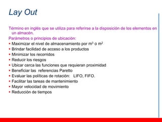 Lay Out
Término en inglés que se utiliza para referirse a la disposición de los elementos en
  un almacén.
Parámetros o principios de ubicación:
 Maximizar el nivel de almacenamiento por m3 o m2
 Brindar facilidad de acceso a los productos
 Minimizar los recorridos
 Reducir los riesgos
 Ubicar cerca las funciones que requieran proximidad
 Beneficiar las referencias Paretto
 Evaluar las políticas de rotación: LIFO, FIFO.
 Facilitar las tareas de mantenimiento
 Mayor velocidad de movimiento
 Reducción de tiempos
 