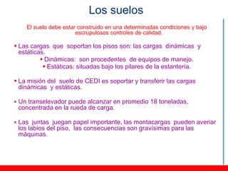 Los suelos
    El suelo debe estar construido en una determinadas condiciones y bajo
                       escrupulosos controles de calidad.

 Las cargas que soportan los pisos son: las cargas dinámicas y
  estáticas.
           Dinámicas: son procedentes de equipos de manejo.
            Estáticas: situadas bajo los pilares de la estantería.

 La misión del suelo de CEDI es soportar y transferir las cargas
  dinámicas y estáticas.

 Un transelevador puede alcanzar en promedio 18 toneladas,
 concentrada en la rueda de carga.

 Las juntas juegan papel importante, las montacargas pueden averiar
 los labios del piso, las consecuencias son gravísimas para las
 máquinas.
 
