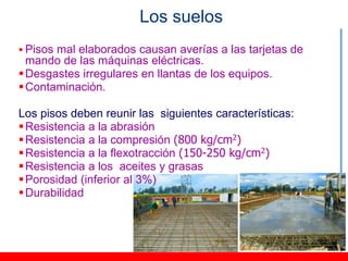Los suelos
 Pisos mal elaborados causan averías a las tarjetas de
  mando de las máquinas eléctricas.
 Desgastes irregulares en llantas de los equipos.
 Contaminación.

Los pisos deben reunir las siguientes características:
 Resistencia a la abrasión
 Resistencia a la compresión (800 kg/cm2)
 Resistencia a la flexotracción (150-250 kg/cm2)
 Resistencia a los aceites y grasas
 Porosidad (inferior al 3%)
 Durabilidad
 