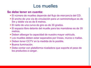Los muelles
Se debe tener en cuenta:
  El número de muelles depende del flujo de mercancía del CD.
  El ancho de una vía de circulación para un semiremolque es de
   5m y doble vía es de 8 metros.
  El radio de una curva de giro es de 30 grados.
  El espacio libre delante del muelle para las maniobras es de 35
   metros.
  Deben albergar la capacidad de nuestro mayor vehículo,
  Los muelles deben estar separados por líneas, muros o mallas.
  Deben tener CCTV en la medida de lo posible.
  Buena iluminación.
  Debe contar con plataforma niveladora que soporte el peso de
   los productos a cargar.
 