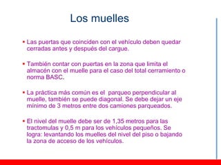 Los muelles

 Las puertas que coinciden con el vehículo deben quedar
  cerradas antes y después del cargue.

 También contar con puertas en la zona que limita el
  almacén con el muelle para el caso del total cerramiento o
  norma BASC.

 La práctica más común es el parqueo perpendicular al
  muelle, también se puede diagonal. Se debe dejar un eje
  mínimo de 3 metros entre dos camiones parqueados.

 El nivel del muelle debe ser de 1,35 metros para las
  tractomulas y 0,5 m para los vehículos pequeños. Se
  logra: levantando los muelles del nivel del piso o bajando
  la zona de acceso de los vehículos.
 