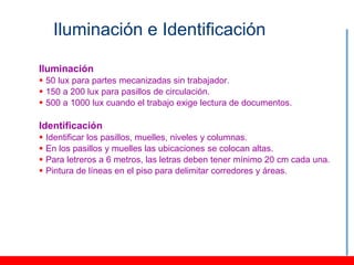 Iluminación e Identificación

Iluminación
 50 lux para partes mecanizadas sin trabajador.
 150 a 200 lux para pasillos de circulación.
 500 a 1000 lux cuando el trabajo exige lectura de documentos.

Identificación
   Identificar los pasillos, muelles, niveles y columnas.
   En los pasillos y muelles las ubicaciones se colocan altas.
   Para letreros a 6 metros, las letras deben tener mínimo 20 cm cada una.
   Pintura de líneas en el piso para delimitar corredores y áreas.
 