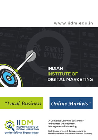 www.iidm. edu.in 
INDIAN 
INSTITUTE OF 
DIGITAL MARKETING 
“Local Business Online Markets” 
A Complete Learning System for 
e-Business Development 
Management & Marketing. 
Self Empowerment & Entrepreneurship 
Development for Sustainable Internet Economy. 
 