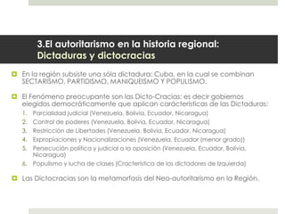 3.El autoritarismo en la historia regional:
Dictaduras y dictocracias
 En la región subsiste una sóla dictadura: Cuba, en la cual se combinan
SECTARISMO, PARTIDISMO, MANIQUEISMO Y POPULISMO.
 El Fenómeno preocupante son las Dicto-Cracias: es decir gobiernos
elegidos democráticamente que aplican carácterísticas de las Dictaduras:
1. Parcialidad judicial (Venezuela, Bolivia, Ecuador, Nicaragua)
2. Control de poderes (Venezuela, Bolivia, Ecuador, Nicaragua)
3. Restricción de Libertades (Venezuela, Bolivia, Ecuador, Nicaragua)
4. Expropiaciones y Nacionalizaciones (Venezuela, Ecuador (menor grado))
5. Persecución política y judicial a la oposición (Venezuela, Ecuador, Bolivia,
Nicaragua)
6. Populismo y lucha de clases (Cracterística de los dictadores de Izquierda)
 Las Dictocracias son la metamorfosis del Neo-autoritarismo en la Región.
 