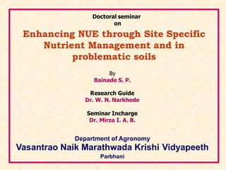 Enhancing NUE through Site Specific
Nutrient Management and in
problematic soils
By
Bainade S. P.
Research Guide
Dr. W. N. Narkhede
Seminar Incharge
Dr. Mirza I. A. B.
Department of Agronomy
Vasantrao Naik Marathwada Krishi Vidyapeeth
Parbhani
Doctoral seminar
on
 