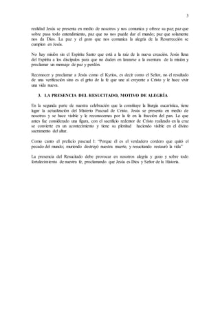 3
realidad Jesús se presenta en medio de nosotros y nos comunica y ofrece su paz; paz que
sobre pasa todo entendimiento, paz que no nos puede dar el mundo; paz que solamente
nos da Dios. La paz y el gozo que nos comunica la alegría de la Resurrección se
cumplen en Jesús.
No hay misión sin el Espíritu Santo que está a la raíz de la nueva creación. Jesús llena
del Espíritu a los discípulos para que no duden en lanzarse a la aventura de la misión y
proclamar un mensaje de paz y perdón.
Reconocer y proclamar a Jesús como el Kyrios, es decir como el Señor, no el resultado
de una verificación sino es el grito de la fe que une al creyente a Cristo y le hace vivir
una vida nueva.
3. LA PRESENCIA DEL RESUCITADO, MOTIVO DE ALEGRÍA
En la segunda parte de nuestra celebración que la constituye la liturgia eucarística, tiene
lugar la actualización del Misterio Pascual de Cristo. Jesús se presenta en medio de
nosotros y se hace visible y le reconocemos por la fe en la fracción del pan. Lo que
antes fue considerado una figura, con el sacrificio redentor de Cristo realizado en la cruz
se convierte en un acontecimiento y tiene su plenitud haciendo visible en el divino
sacramento del altar.
Como canto el prefacio pascual I: “Porque él es el verdadero cordero que quitó el
pecado del mundo; muriendo destruyó nuestra muerte, y resucitando restauró la vida”
La presencia del Resucitado debe provocar en nosotros alegría y gozo y sobre todo
fortalecimiento de nuestra fe, proclamando que Jesús es Dios y Señor de la Historia.
 