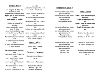 GRÃO DE TRIGO
Se um grão de trigo não
morrer na terra
é impossível que nasça fruto.
Aquele que dá a sua vida aos
outros
terá sempre o Senhor
‎Felizes seremos nós na
pobreza
se em nossas mãos houver
amor de Deus,
se nos abrirmos à esperança,
se trabalharmos por fazer o
bem.
Felizes seremos nós na humil-
dade
se como crianças soubermos
viver
a terra será a nossa herança,
a nossa herança.
Felizes seremos se partilhar-
mos,
se o nosso tempo for para os
irmãos
para quem vive em grande
tristeza
e para quem caminha em soli-
dão.
Felizes seremos se dermos
amor
se houver sinceridade em nos-
sas mãos
poderemos sempre olhar e ver
a Deus, e ver a Deus.
Felizes seremos se oferecer-
mos paz
se denunciarmos toda opres-
são
se desterrarmos ódio e ranco-
res
será mais limpo o nosso cora-
ção.
Felizes seremos na adversida-
de
se nos perseguirem sem terem
razão
então, a vida terá sentido em
Deus, sentido em Deus.
SANTO ( XÉ) - 3
Santo, Santo - Santo,
Santo.
É o Senhor – É o Senhor.
Santo é eterno – Santo é
eterno.
O seu amor – O seu amor.
Hossana nas alturas.
Bendito o que vem
Em nome do Senhor
CORDEIRO DE DEUS- 1
Cordeiro de Deus que tirais o
pecado do mundo
Cordeiro de Deus que tirais o
pecado do mundo
Tende piedade
Tende piedade de nós.
Cordeiro de Deus que tirais o
pecado do mundo
Cordeiro de Deus que tirais o
pecado do mundo
Tende piedade
Tende piedade de nós.
Cordeiro de Deus que tirais o
pecado do mundo
Cordeiro de Deus que tirais o
pecado do mundo
Dai-nos a paz
Dai-nos a paz.
COMO É LINDO
Como é lindo ver descer pela
montanha
Os pés do mensageiro da
paz.
Como é lindo ver descer pela
montanha
Os pés do mensageiro da
paz
O senhor mandou os disci-
pulos
Mandou-os de dois a dois
Mandou-os pelas cidades
A lugares onde ele iria
A colheita será abundante
Lhes disse o senhor ao
partir.
 