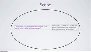 Scope
Ontwikkelen van geintegreerde concepten i.s.m.
zender, producenten en adverteerders.
Netﬂix/ HULU /Youtube / Spotify zijn
gericht op seamless user experience
en leunen zwaar op technologie
donderdag 19 september 13
 
