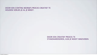 DOOR EEN CONTINU BEDRIJFS PROCES CREATIEF TE
HOUDEN VERLIES JE AL JE WINST.
DOOR EEN CREATIEF PROCES TE
STANDAARDISEREN, KUN JE NOOIT INNOVEREN
donderdag 19 september 13
 