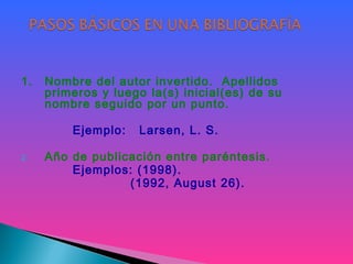 1. Nombre del autor invertido. Apellidos
primeros y luego la(s) inicial(es) de su
nombre seguido por un punto.
Ejemplo: Larsen, L. S.
2. Año de publicación entre paréntesis.
Ejemplos: (1998).
(1992, August 26).
 