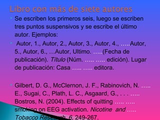  Se escriben los primeros seis, luego se escriben
tres puntos suspensivos y se escribe el último
autor. Ejemplos:
 Autor, 1., Autor, 2., Autor, 3., Autor, 4., …..Autor,
5., Autor, 6., …Autor, Ultimo. …..(Fecha de
publicación). Título (Núm. ….. ….. edición). Lugar
de publicación: Casa ….. ….. editora.
 
 Gilbert, D. G., McClernon, J. F., Rabinovich, N. …..
E., Sugai, C., Plath, L. C., Asgaard, G., . . . …..
Bostros, N. (2004). Effects of quitting ….. …..
smoking on EEG activation. Nicotine and …..
Tobacco Research, 6, 249-267.
 