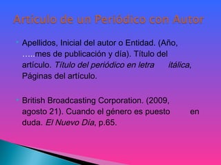  Apellidos, Inicial del autor o Entidad. (Año,
…..mes de publicación y día). Título del
artículo. Título del periódico en letra itálica,
Páginas del artículo.
 British Broadcasting Corporation. (2009,
agosto 21). Cuando el género es puesto en
duda. El Nuevo Día, p.65.
 
 