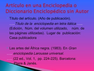  Título del artículo. (Año de publicación).
…..Título de la enciclopedia en letra itálica …..
(Edición, Núm. del volumen utilizado, núm. de
las páginas utilizadas). Lugar de publicación:
Casa publicadora
 
 Las artes del África negra. (1983). En Gran
….. enciclopedia Larousse universal.
….. (22 ed., Vol. 1, pp. 224-225). Barcelona:
….Plaza & Janés.
 