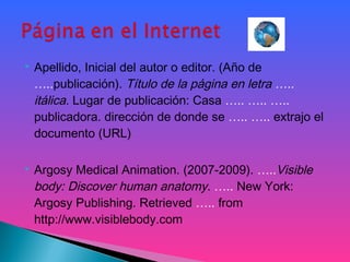  Apellido, Inicial del autor o editor. (Año de
…..publicación). Título de la página en letra …..
itálica. Lugar de publicación: Casa ….. ….. …..
publicadora. dirección de donde se ….. ….. extrajo el
documento (URL)
 Argosy Medical Animation. (2007-2009). …..Visible
body: Discover human anatomy. ….. New York:
Argosy Publishing. Retrieved ….. from
http://www.visiblebody.com
 