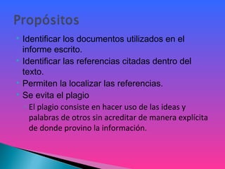  Identificar los documentos utilizados en el
informe escrito.
 Identificar las referencias citadas dentro del
texto.
 Permiten la localizar las referencias.
 Se evita el plagio
◦ El plagio consiste en hacer uso de las ideas y
palabras de otros sin acreditar de manera explícita
de donde provino la información.
 