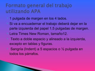  1 pulgada de margen en los 4 lados.
 Si va a encuadernar el trabajo deberá dejar en la
parte izquierda del papel 1.5 pulgadas de margen.
 Letra Times New Roman, tamaño12.
 Texto a doble espacio y alineado a la izquierda,
excepto en tablas y figuras.
 Sangría (Indent) a 5 espacios o ½ pulgada en
todos los párrafos.
 