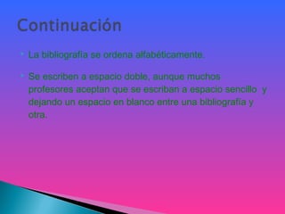  La bibliografía se ordena alfabéticamente.
 Se escriben a espacio doble, aunque muchos
profesores aceptan que se escriban a espacio sencillo y
dejando un espacio en blanco entre una bibliografía y
otra.
 