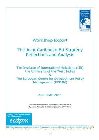 Workshop Report

The Joint Caribbean EU Strategy
    Reflections and Analysis


The Institute of International Relations (IIR),
      the University of the West Indies
                      &
The European Centre for Development Policy
           Management (ECDPM)



                     April 15th 2011

        The report was report was written jointly by ECDPM and IIR
        by Annita Montoute, Quinnelle Kangalee and Zahra Alleyne




                                    1
 