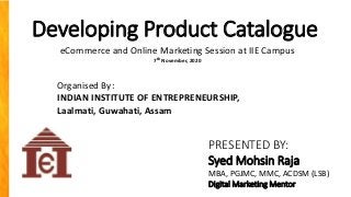 Developing Product Catalogue
PRESENTED BY:
Syed Mohsin Raja
MBA, PGJMC, MMC, ACDSM (LSB)
Digital Marketing Mentor
Organised By:
INDIAN INSTITUTE OF ENTREPRENEURSHIP,
Laalmati, Guwahati, Assam
eCommerce and Online Marketing Session at IIE Campus
7th November, 2020
 